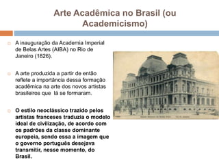 Arte Acadêmica no Brasil (ou
Academicismo)
 A inauguração da Academia Imperial
de Belas Artes (AIBA) no Rio de
Janeiro (1826).
 A arte produzida a partir de então
reflete a importância dessa formação
acadêmica na arte dos novos artistas
brasileiros que lá se formaram.
 O estilo neoclássico trazido pelos
artistas franceses traduzia o modelo
ideal de civilização, de acordo com
os padrões da classe dominante
europeia, sendo essa a imagem que
o governo português desejava
transmitir, nesse momento, do
Brasil.
 