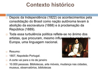 Contexto histórico
 Depois da Independência (1822) os acontecimentos pela
consolidação do Brasil como nação autônoma levam à
abolição da escravatura (1888) e à proclamação da
República (1889).
 Toda essa turbulência política reflete-se no ânimo dos
artistas, que procuram, mesmo influenciados ainda pela
Europa, uma linguagem nacional.
 Resumo:
 1807, Napoleão Portugal.
 A corte vai para o rio de janeiro
 10.000 pessoas. Bibliotecas, arte móveis, mudança nas cidades,
museus, observatórios, bibliotecas
 