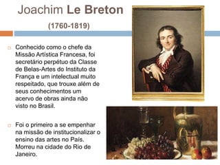 Joachim Le Breton
(1760-1819)
 Conhecido como o chefe da
Missão Artística Francesa, foi
secretário perpétuo da Classe
de Belas-Artes do Instituto da
França e um intelectual muito
respeitado, que trouxe além de
seus conhecimentos um
acervo de obras ainda não
visto no Brasil.
 Foi o primeiro a se empenhar
na missão de institucionalizar o
ensino das artes no País.
Morreu na cidade do Rio de
Janeiro.
 