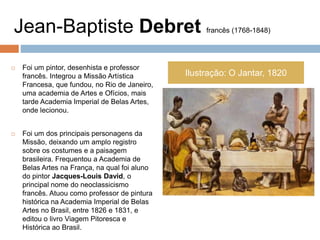 Jean-Baptiste Debret francês (1768-1848)
 Foi um pintor, desenhista e professor
francês. Integrou a Missão Artística
Francesa, que fundou, no Rio de Janeiro,
uma academia de Artes e Ofícios, mais
tarde Academia Imperial de Belas Artes,
onde lecionou.
 Foi um dos principais personagens da
Missão, deixando um amplo registro
sobre os costumes e a paisagem
brasileira. Frequentou a Academia de
Belas Artes na França, na qual foi aluno
do pintor Jacques-Louis David, o
principal nome do neoclassicismo
francês. Atuou como professor de pintura
histórica na Academia Imperial de Belas
Artes no Brasil, entre 1826 e 1831, e
editou o livro Viagem Pitoresca e
Histórica ao Brasil.
Ilustração: O Jantar, 1820
 