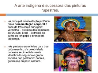 A arte indígena é sucessora das pinturas
rupestres.
 - A principal manifestação pictórica
era a ornamentação corporal à
base de três cores principais:
vermelho – extraído das sementes
do urucum; preto – extraído do
sumo do jenipapo e branco da
tabatinga.
 - As pinturas eram feitas para que
cada membro da coletividade
pudesse ser imediatamente
identificado segundo o grupo
social a que pertencia: nobres,
guerreiros ou povo comum.
 