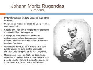 Johann Moritz Rugendas
(1802-1858)
 Pintor alemão que produziu várias de suas obras
no Brasil.
 Integrante da missão do barão de Georg Heinrich
von Langsdorff .
 Chegou em 1821 com a função de ser espião na
missão científica que integrava.
 Ao longo de suas andanças, acabou se
dedicando ao registro dos costumes locais,
deixando claras as classificações da botânica e
dos tipos humanos.
 O artista permaneceu no Brasil até 1825 para
prestar contas de suas tarefas na missão
científica ordenada pelo barão Von Langsdorff.
 Rugendas cedeu sua coleção de desenhos e
aquarelas ao Rei Maximiliano II em troca de uma
pensão anual e vitalícia. O artista faleceu no dia
29 de maio de 1858 na cidade de Weilheim.
 