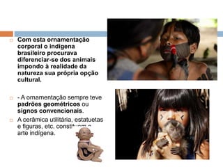  Com esta ornamentação
corporal o indígena
brasileiro procurava
diferenciar-se dos animais
impondo à realidade da
natureza sua própria opção
cultural.
 - A ornamentação sempre teve
padrões geométricos ou
signos convencionais.
 A cerâmica utilitária, estatuetas
e figuras, etc. constituem a
arte indígena.
 
