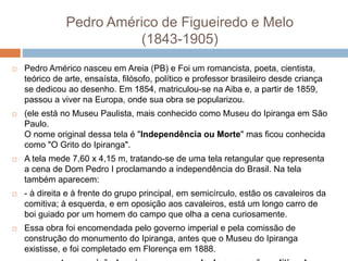 Pedro Américo de Figueiredo e Melo
(1843-1905)
 Pedro Américo nasceu em Areia (PB) e Foi um romancista, poeta, cientista,
teórico de arte, ensaísta, filósofo, político e professor brasileiro desde criança
se dedicou ao desenho. Em 1854, matriculou-se na Aiba e, a partir de 1859,
passou a viver na Europa, onde sua obra se popularizou.
 (ele está no Museu Paulista, mais conhecido como Museu do Ipiranga em São
Paulo.
O nome original dessa tela é "Independência ou Morte" mas ficou conhecida
como "O Grito do Ipiranga".
 A tela mede 7,60 x 4,15 m, tratando-se de uma tela retangular que representa
a cena de Dom Pedro I proclamando a independência do Brasil. Na tela
também aparecem:
 - à direita e à frente do grupo principal, em semicírculo, estão os cavaleiros da
comitiva; à esquerda, e em oposição aos cavaleiros, está um longo carro de
boi guiado por um homem do campo que olha a cena curiosamente.
 Essa obra foi encomendada pelo governo imperial e pela comissão de
construção do monumento do Ipiranga, antes que o Museu do Ipiranga
existisse, e foi completado em Florença em 1888.
 