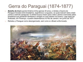 Gerra do Paraguai (1874-1877)
 Batalha do Avaí quando Américo tinha apenas 34 anos, e retrata a Guerra do
Paraguai travada entre brasileiros, argentinos e uruguaios, os quais lutavam lado a lado
contra o exército paraguaio] O artista buscou trazer para a tela o drama vivenciado pelos
brasileiros que perderam familiares e amigos ou que lutaram na Guerra. Logo após ser
finalizado, em Florença, o quadro desembarcou no Rio de Janeiro em junho de 1877.
 Retratou o Paraguai como desorganizado, sem rumo e o Brasil uniformizado.
 