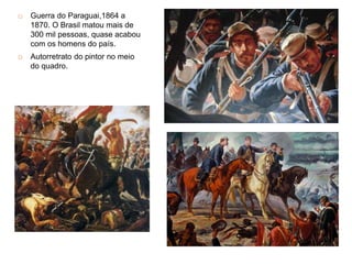 Guerra do Paraguai,1864 a
1870. O Brasil matou mais de
300 mil pessoas, quase acabou
com os homens do país.
 Autorretrato do pintor no meio
do quadro.
 