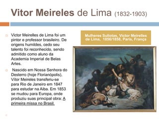 Vitor Meireles de Lima (1832-1903)
 Victor Meirelles de Lima foi um
pintor e professor brasileiro. De
origens humildes, cedo seu
talento foi reconhecido, sendo
admitido como aluno da
Academia Imperial de Belas
Artes.
 Nascido em Nossa Senhora do
Desterro (hoje Florianópolis),
Vítor Meireles transferiu-se
para Rio de Janeiro em 1847
para estudar na Aiba. Em 1853
se mudou para Europa, onde
produziu suas principal obra: A
primeira missa no Brasil.

Mulheres Suliotas, Victor Meirelles
de Lima, 1856/1858, Paris, França
 