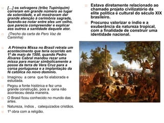  […] os selvagens (tribo Tupiniquim)
correram em grande número ao lugar
da solenidade, e ali mostravam dar
grande atenção à cerimônia sagrada,
fazendo-se notar entre eles um velho,
que parecia compreender e explicar
aos outros a santidade daquele ator.
 (Trecho da carta de Pero Vaz de
Caminha)
 A Primeira Missa no Brasil retrata um
acontecimento que teria ocorrido em
1º de maio de 1500, quando Pedro
Álvares Cabral mandou rezar uma
missa para marcar simbolicamente a
posse da terra de Vera Cruz para a
coroa portuguesa e a implantação da
fé católica no novo domínio.
 Imaginou a cena que foi elaborada e
estudada.
 Pegou a fonte histórica e fez uma
grande construção, pois a cena não
aconteceu desta maneira.
 O Brasil ficou conhecido no mundo das
artes.
 Natureza, índios , catequizados cristãos.
 1º obra com a religião.
 Estava diretamente relacionado ao
chamado projeto civilizatório da
elite política e cultural do século XIX
brasileiro.
 Procurou valorizar o índio e a
exuberância da natureza tropical,
com a finalidade de construir uma
identidade nacional.
 