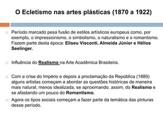 O Ecletismo nas artes plásticas (1870 a 1922)
 Período marcado pesa fusão de estilos artísticos europeus como, por
exemplo, o impressionismo, o simbolismo, o naturalismo e o romantismo.
Fazem parte desta época: Eliseu Visconti, Almeida Júnior e Hélios
Seelinger.
 Influência do Realismo na Arte Acadêmica Brasileira.
 Com a crise do Império e depois a proclamação da República (1889)
alguns artistas começam a abordar as questões históricas de maneira
mais natural, menos idealizada, se aproximando, assim, do Realismo e
se afastando um pouco do Romantismo.
 Agora os tipos sociais começam a fazer parte da temática das pinturas
desse período.
 