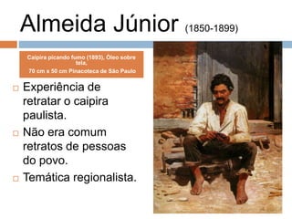 Almeida Júnior (1850-1899)
 Experiência de
retratar o caipira
paulista.
 Não era comum
retratos de pessoas
do povo.
 Temática regionalista.
Caipira picando fumo (1893), Óleo sobre
tela,
70 cm x 50 cm Pinacoteca de São Paulo
 