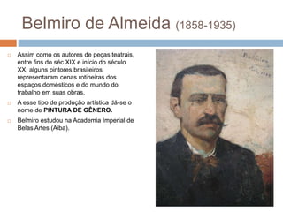 Belmiro de Almeida (1858-1935)
 Assim como os autores de peças teatrais,
entre fins do séc XIX e início do século
XX, alguns pintores brasileiros
representaram cenas rotineiras dos
espaços domésticos e do mundo do
trabalho em suas obras.
 A esse tipo de produção artística dá-se o
nome de PINTURA DE GÊNERO.
 Belmiro estudou na Academia Imperial de
Belas Artes (Aiba).
 