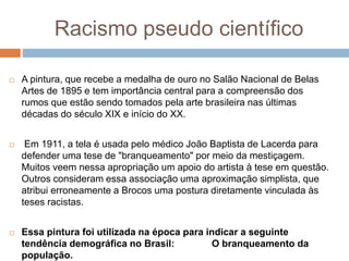 Racismo pseudo científico
 A pintura, que recebe a medalha de ouro no Salão Nacional de Belas
Artes de 1895 e tem importância central para a compreensão dos
rumos que estão sendo tomados pela arte brasileira nas últimas
décadas do século XIX e início do XX.
 Em 1911, a tela é usada pelo médico João Baptista de Lacerda para
defender uma tese de "branqueamento" por meio da mestiçagem.
Muitos veem nessa apropriação um apoio do artista à tese em questão.
Outros consideram essa associação uma aproximação simplista, que
atribui erroneamente a Brocos uma postura diretamente vinculada às
teses racistas.
 Essa pintura foi utilizada na época para indicar a seguinte
tendência demográfica no Brasil: O branqueamento da
população.
 
