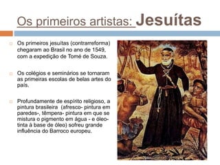 Os primeiros artistas: Jesuítas
 Os primeiros jesuítas (contrarreforma)
chegaram ao Brasil no ano de 1549,
com a expedição de Tomé de Souza.
 Os colégios e seminários se tornaram
as primeiras escolas de belas artes do
país.
 Profundamente de espírito religioso, a
pintura brasileira (afresco- pintura em
paredes-, têmpera- pintura em que se
mistura o pigmento em água - e óleo-
tinta à base de óleo) sofreu grande
influência do Barroco europeu.
 