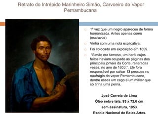 Retrato do Intrépido Marinheiro Simão, Carvoeiro do Vapor
Pernambucana
 1º vez que um negro apareceu de forma
humanizada. Antes apenas como
(escravos)
 Vinha com uma nota explicativa.
 Foi colocado em exposição em 1859.
 “Simão era famoso, um herói cujos
feitos haviam ocupado as páginas dos
principais jornais da Corte, reiteradas
vezes, no ano de 1853.”. Ele fora
responsável por salvar 13 pessoas no
naufrágio do vapor Pernambucano,
dentre esses um cego e um militar que
só tinha uma perna.
José Correia de Lima
Óleo sobre tela, 93 x 72,6 cm
sem assinatura, 1853
Escola Nacional de Belas Artes.
 
