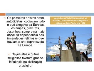  Os primeiros artistas eram
autodidatas; copiavam tudo
o que chegava da Europa:
estampas, gravuras,
desenhos, sempre na mais
absoluta dependência das
irmandades religiosas que
traziam a arte reproduzida
na Europa.
 Os jesuítas e outros
religiosos tiveram grande
influência na civilização
brasileira.
José de anchieta Homenagem ao
Quarto Centenário da fundação da
cidade de São Paulo em 1954
 