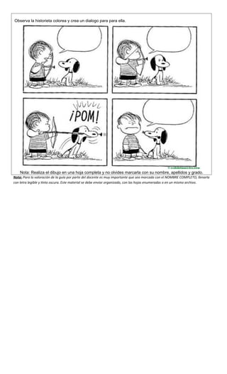 Observa la historieta colorea y crea un dialogo para para ella.
Nota: Realiza el dibujo en una hoja completa y no olvides marcarla con su nombre, apellidos y grado.
Nota: Para la valoración de la guía por parte del docente es muy importante que sea marcada con el NOMBRE COMPLETO, llenarla
con letra legible y tinta oscura. Este material se debe enviar organizado, con las hojas enumeradas o en un mismo archivo.
 