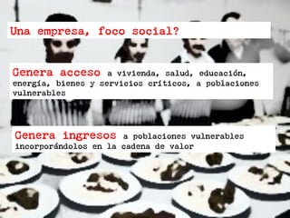 Una empresa, foco social?
Genera acceso a vivienda, salud, educación,
energía, bienes y servicios críticos, a poblaciones
vulnerables
Genera ingresos a poblaciones vulnerables
incorporándolos en la cadena de valor
 