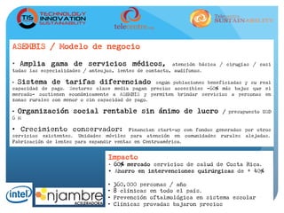 ASEMBIS / Modelo de negocio
•  Amplia gama de servicios médicos, atención básica / cirugías / casi
todas las especialidades / anteojos, lentes de contacto, audífonos.
•  Sistema de tarifas diferenciado según poblaciones beneficiadas y su real
capacidad de pago. Sectores clase media pagan precios accesibles –60% más bajos que el
mercado- sostienen económicamente a ASEMBIS y permiten brindar servicios a personas en
zonas rurales con menor o sin capacidad de pago.
•  Organización social rentable sin ánimo de lucro / presupuesto USD
6 M
•  Crecimiento conservador: Financian start-up con fondos generados por otros
servicios existentes. Unidades móviles para atención en comunidades rurales alejadas.
Fabricación de lentes para expandir ventas en Centroamérica.
Impacto
•  60% mercado servicios de salud de Costa Rica.
•  Ahorro en intervenciones quirúrgicas de + 40%
•  360,000 personas / año
•  8 clínicas en todo el país.
•  Prevención oftalmológica en sistema escolar
•  Clínicas provadas bajaron precios
 