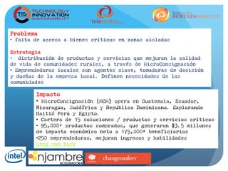 Problema
•  falta de acceso a bienes críticos en zonas aisladas
Estrategia
•  distribución de productos y servicios que mejoran la calidad
de vida de comunidades rurales, a través de MicroConsignación
•  Emprendedoras locales son agentes clave, tomadoras de decisión
y dueñas de la empresa local. Definen necesidades de las
comunidades
Impacto
•  MicroConsignación (MCM) opera en Guatemala, Ecuador,
Nicaragua, Sudáfrica y República Dominicana. Explorando
Haitió Perú y Egipto.
•  Cartera de 15 soluciones / productos y servicios críticos
•  95,000+ productos comprados, que generaron $3.5 millones
de impacto económico neto a 175,000+ beneficiarios
• 250 emprendedoras, mejoran ingresos y habilidades
Greg van Kirk
 