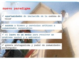nuevo paradigma
ü  oportunidades de inclusión en la cadena de
valor
ü  acceso a bienes y servicios críticos a
comunidades vulnerables
ü  el lucro es un medio para resolver un
problema social y o ambiental
ü  genera protagonismo y poder en comunidades
postergadas
 