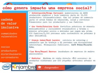 cadena
de valor
inclusiva
comunidades
vulnerables
cómo genera impacto una empresa social?
ü  Interrupción/Diego Carvajal: comercializa en EEUU
producción orgánica y bajo comercio justo de 12,000
productores latinoamericanos. Con las primas de comercio
justo se crean fondos de educación, salud y servicios
financieros para los productores y sus familias.
ü  Oro Verde/Catalina Cock: Certifica prácticas de minería
medioambiental y socialmente responsables y brinda a
mineros artesanos acceso a mercados que pagan una prima.
700 familias/5,000 personas auto sostenibles en próximos 9
años (Colombia).
ü  Granja Andar/Raúl Lucero: servicio de catering y
panadería que da trabajo a 95 personas con discapacidad
intelectual. Franquicias familiares. Café Fedar/Ricardo
Cobo.
ü Lua Nova/Raquel Barros: incubadora de empresas de madres
adolescentes
ü  RedAsta: Sistema de venta directa -800 asesoras- de
productos elaborados por 600 pequeños artesanos urbanos en
Río
socios
productores
distribuidores
co-creadores
 