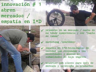 innovación # 1
abren
mercados /
empatía en I+D
ü  primeros en un mercado / costo de
no tener competencia y ser ‘punta
de lanza’
ü  marketing /awareness
ü  empatía en I+D:tecnologías de
calidad que respondan a las
necesidades y deseos de
comunidades de bajo ingreso
ü  usuarios son claves para info de
mercado y co-diseño de productos
 