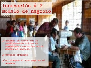 innovación # 2
modelo de negocio
ü cadenas de valor con la
participación activa de
comunidades excluidas en el
modelo de negocio
ü precios cruzados
ü no siempre el que paga es el
usuario
 