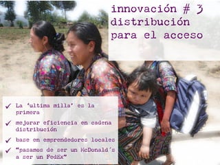 innovación # 3
distribución
para el acceso
ü  La ‘ultima milla’ es la
primera
ü  mejorar eficiencia en cadena
distribución
ü  base en emprendedores locales
ü  “pasamos de ser un McDonald´s
a ser un FedEx”
 