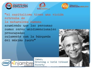 “el capitalismo tiene una visión
estrecha de
la naturaleza humana
asumiendo que las personas
somos seres unidimensionales
preocupados
solamente con la búsqueda
del máximo lucro”
Yunus,
Creating a World Without
Poverty
 