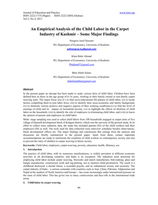 Journal of Education and Practice                                                               www.iiste.org
ISSN 2222-1735 (Paper) ISSN 2222-288X (Online)
Vol 2, No 4, 2011


       An Empirical Analysis of the Child Labor in the Carpet
           Industry of Kashmir – Some Major Findings
                                             Nengroo Aasif Hussain
                             PG. Department of Economics, University of Kashmir.
                                           asifnengroo.ku@gmail.com

                                               Khan Bshir Ahmad
                             PG. Department of Economics, University of Kashmir.
                                             Pbakhan07@gmail.com


                                                Bhat Abdul Salam
                             PG. Department of Economics, University of Kashmir.
                                           abdulslambhat@gmail.com


Abstract
In the present paper an attempt has been made to study various facts of child labor. Children have been
defined here as those in the age group of 6-14 years, working in their family owned or non-family carpet
weaving units. The major focus was (I ) to find socio-educational life pattern of child labor, (ii) to locate
factors compelling them to join labor force, (iii) to identify their socio-economic and family background,
(iv) to delineate various positive and negative aspects of their working conditions,(v) to find the level of
earnings of child and its impact on household income, (vi) to highlight the effects of abolition of child
labor on the household, (vii) to identify the role of employers in eliminating child labor, and (viii) to know
the opinion of parents and employers on child labor.
Multi- stage sampling was used to select child labors from 100 households engaged in carpet units of five
village of Quimoh development block of Kulgam district, which was the universe of the present study. In its
effort to collect more authentic data, the study has included parents (82) of the child workers and their
employers (50) as well. The tools used for data collection were interview schedules besides observations,
block development offices etc. The major findings and conclusions that emerge from the analysis and
discussion are briefly summarized in the present paper. Apart from these, certain important
recommendations are made to ameliorate the condition of child workers in contemporary society and also
to prevent the entry of children in carpet weaving in future society.
Keywords: Child labor, employers, carpet weaving, poverty, education, health, illiteracy, sex
1.   Introduction
The practice of child labor, with its numerous manifestations, is widely prevalent in different economic
activities in all developing countries, and India is no exception. The industries most notorious for
employing child labor include carpet weaving, fireworks and match manufacture, bidi-making, glass and
bangle manufacture, construction work and rag-picking, not to mention child prostitution. The result is a
childhood destroyed, a dismal future, a wounded psyche, and an imbalanced society and economy. The
carpet industry of India – a serious contender with countries such as Iran, China, Pakistan, Afghanistan and
Nepal in the markets of North America and Europe— has come increasingly under international pressure on
the issue of child labor. This has given rise to many controversies and face-offs in the international trade
arena.
2.   Child labor in carpet weaving
                                                     66
 