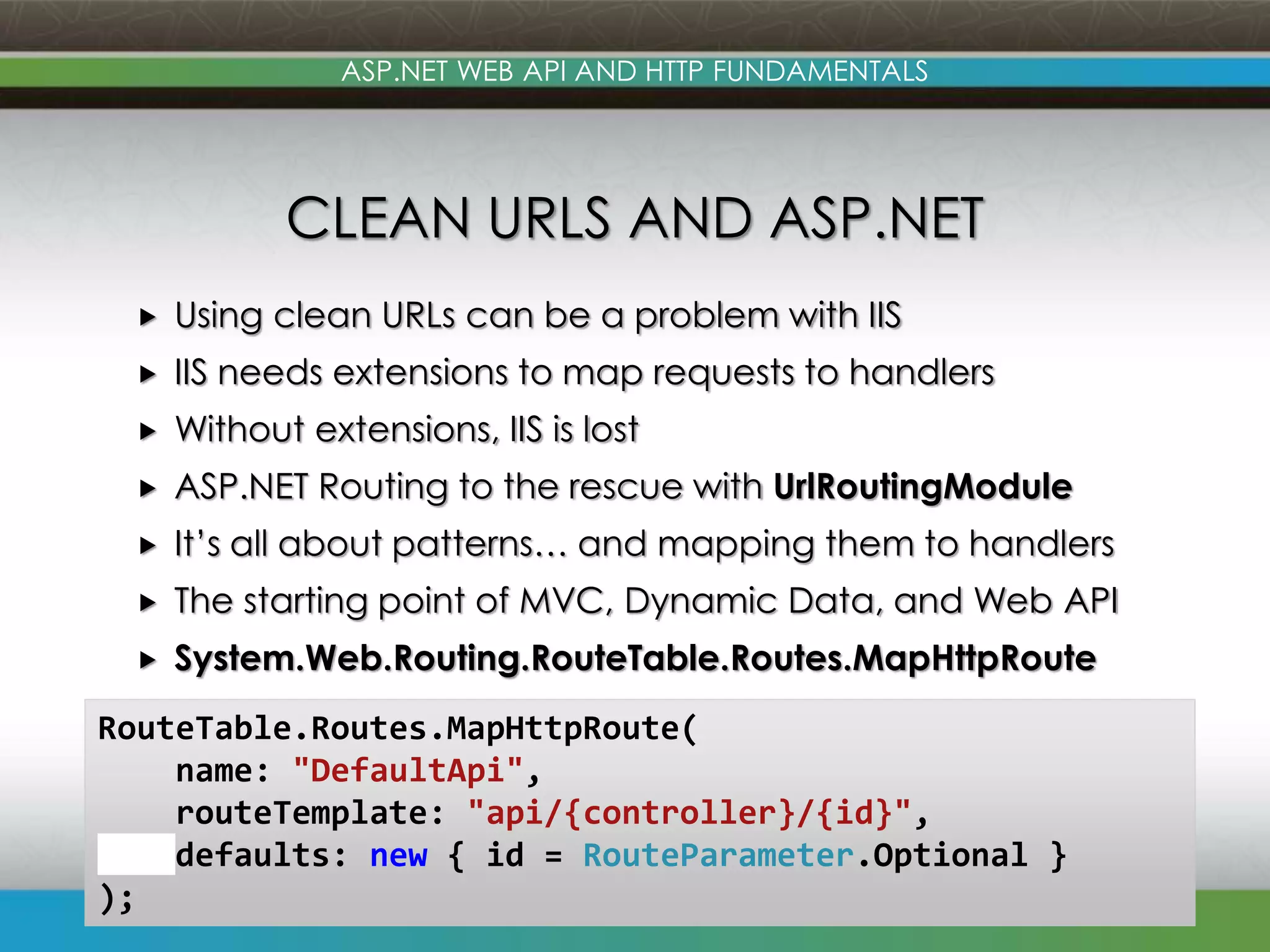 www.devconnections.com ASP.NET WEB API AND HTTP FUNDAMENTALS CLEAN URLS AND ASP.NET  Using clean URLs can be a problem with IIS  IIS needs extensions to map requests to handlers  Without extensions, IIS is lost  ASP.NET Routing to the rescue with UrlRoutingModule  It’s all about patterns… and mapping them to handlers  The starting point of MVC, Dynamic Data, and Web API  System.Web.Routing.RouteTable.Routes.MapHttpRoute 13 RouteTable.Routes.MapHttpRoute( name: "DefaultApi", routeTemplate: "api/{controller}/{id}", defaults: new { id = RouteParameter.Optional } ); 