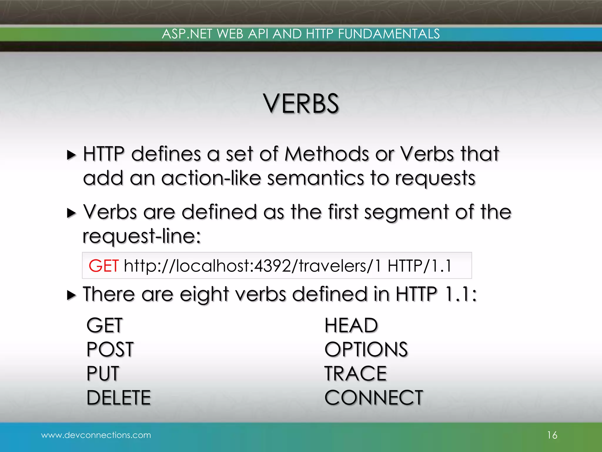 www.devconnections.com ASP.NET WEB API AND HTTP FUNDAMENTALS VERBS  HTTP defines a set of Methods or Verbs that add an action-like semantics to requests  Verbs are defined as the first segment of the request-line:  There are eight verbs defined in HTTP 1.1: 16 GET http://localhost:4392/travelers/1 HTTP/1.1 GET POST PUT DELETE HEAD OPTIONS TRACE CONNECT 