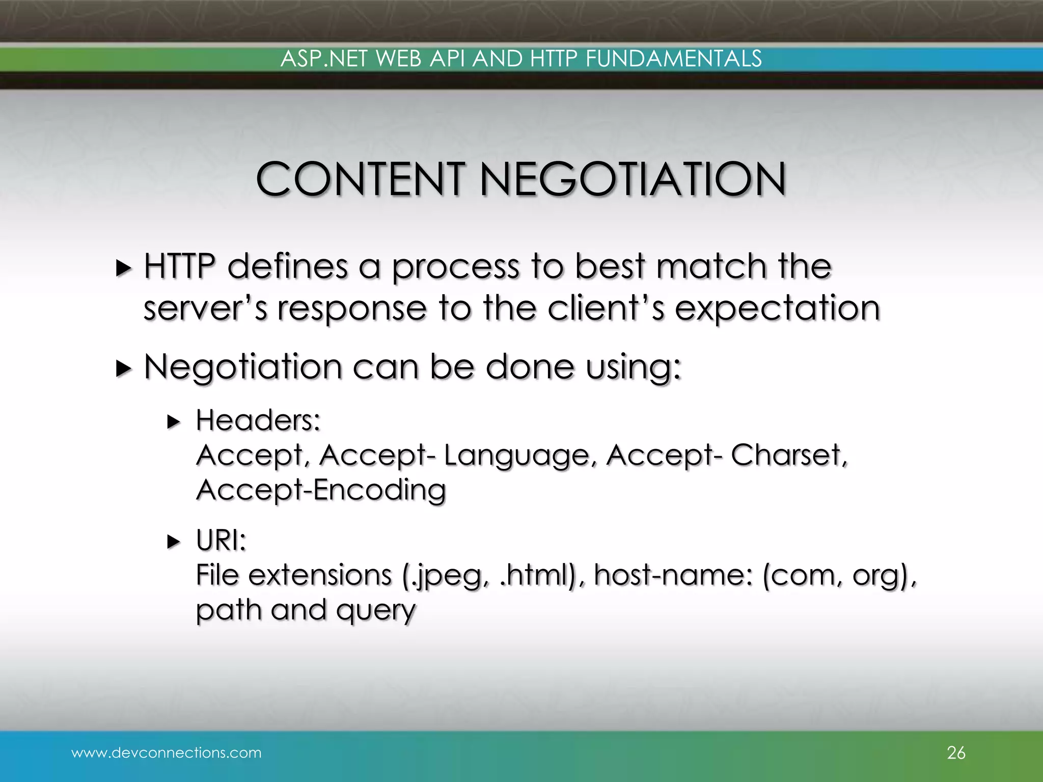 www.devconnections.com ASP.NET WEB API AND HTTP FUNDAMENTALS CONTENT NEGOTIATION  HTTP defines a process to best match the server’s response to the client’s expectation  Negotiation can be done using:  Headers: Accept, Accept- Language, Accept- Charset, Accept-Encoding  URI: File extensions (.jpeg, .html), host-name: (com, org), path and query 26 