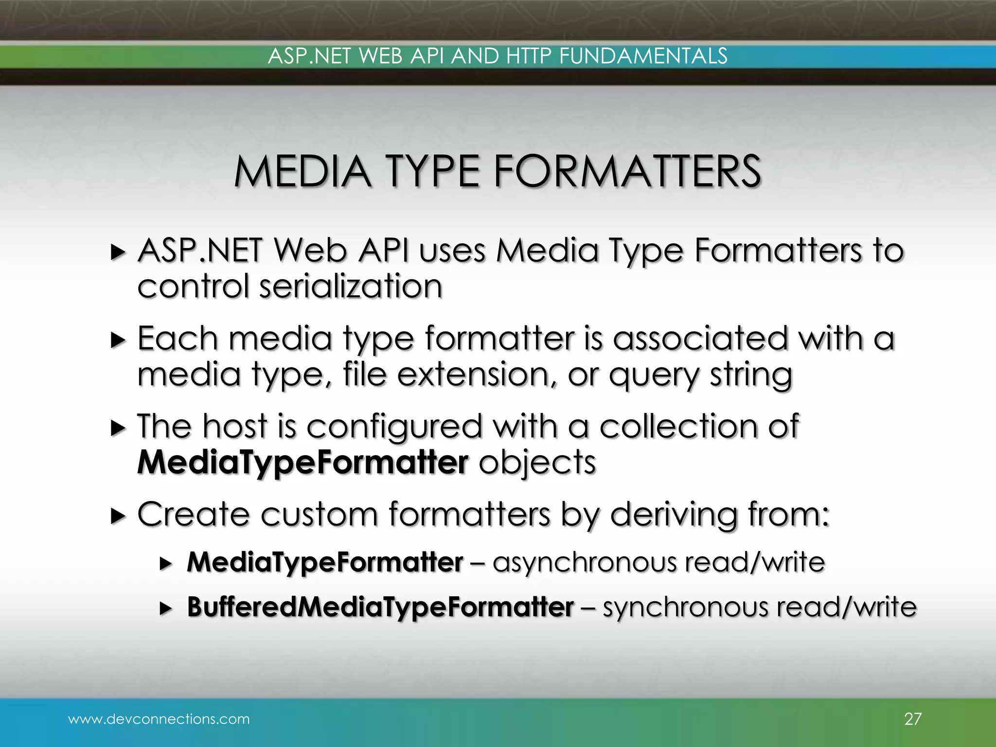 www.devconnections.com ASP.NET WEB API AND HTTP FUNDAMENTALS MEDIA TYPE FORMATTERS  ASP.NET Web API uses Media Type Formatters to control serialization  Each media type formatter is associated with a media type, file extension, or query string  The host is configured with a collection of MediaTypeFormatter objects  Create custom formatters by deriving from:  MediaTypeFormatter – asynchronous read/write  BufferedMediaTypeFormatter – synchronous read/write 27 