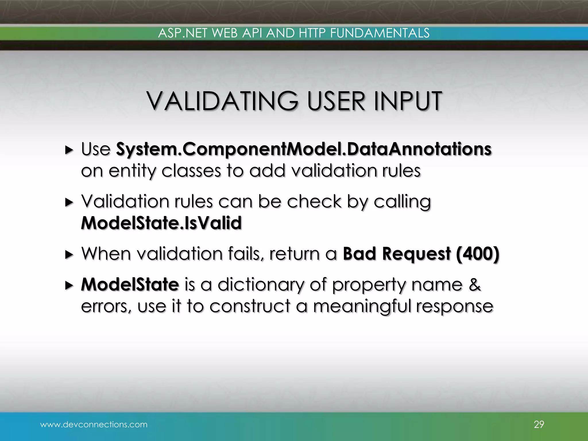 www.devconnections.com ASP.NET WEB API AND HTTP FUNDAMENTALS VALIDATING USER INPUT  Use System.ComponentModel.DataAnnotations on entity classes to add validation rules  Validation rules can be check by calling ModelState.IsValid  When validation fails, return a Bad Request (400)  ModelState is a dictionary of property name & errors, use it to construct a meaningful response 29 