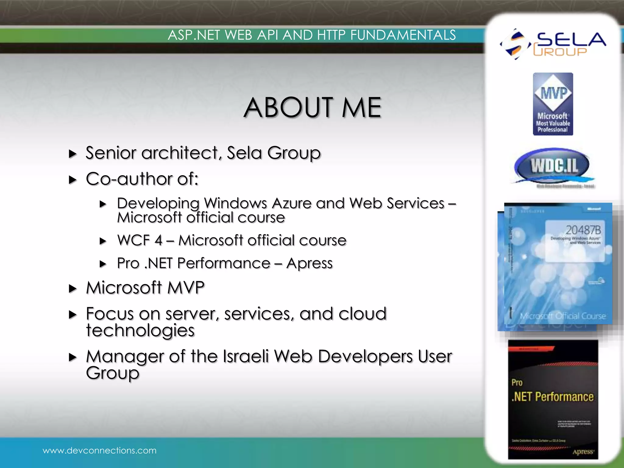 www.devconnections.com ASP.NET WEB API AND HTTP FUNDAMENTALS ABOUT ME  Senior architect, Sela Group  Co-author of:  Developing Windows Azure and Web Services – Microsoft official course  WCF 4 – Microsoft official course  Pro .NET Performance – Apress  Microsoft MVP  Focus on server, services, and cloud technologies  Manager of the Israeli Web Developers User Group 