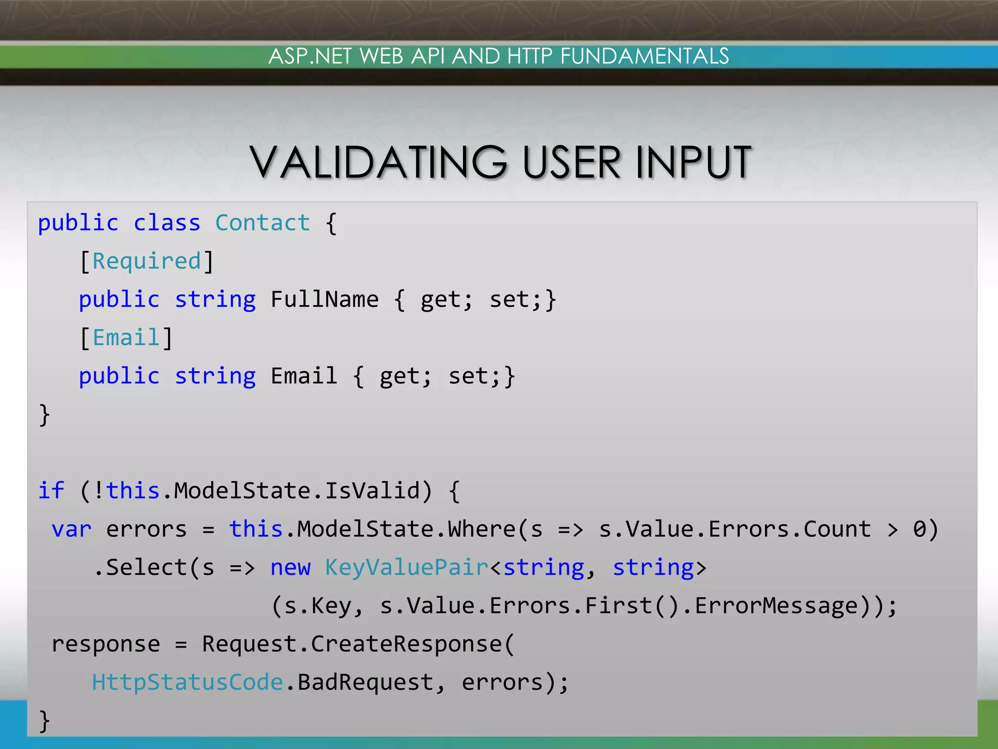 www.devconnections.com ASP.NET WEB API AND HTTP FUNDAMENTALS VALIDATING USER INPUT 30 public class Contact { [Required] public string FullName { get; set;} [Email] public string Email { get; set;} } if (!this.ModelState.IsValid) { var errors = this.ModelState.Where(s => s.Value.Errors.Count > 0) .Select(s => new KeyValuePair<string, string> (s.Key, s.Value.Errors.First().ErrorMessage)); response = Request.CreateResponse( HttpStatusCode.BadRequest, errors); } 