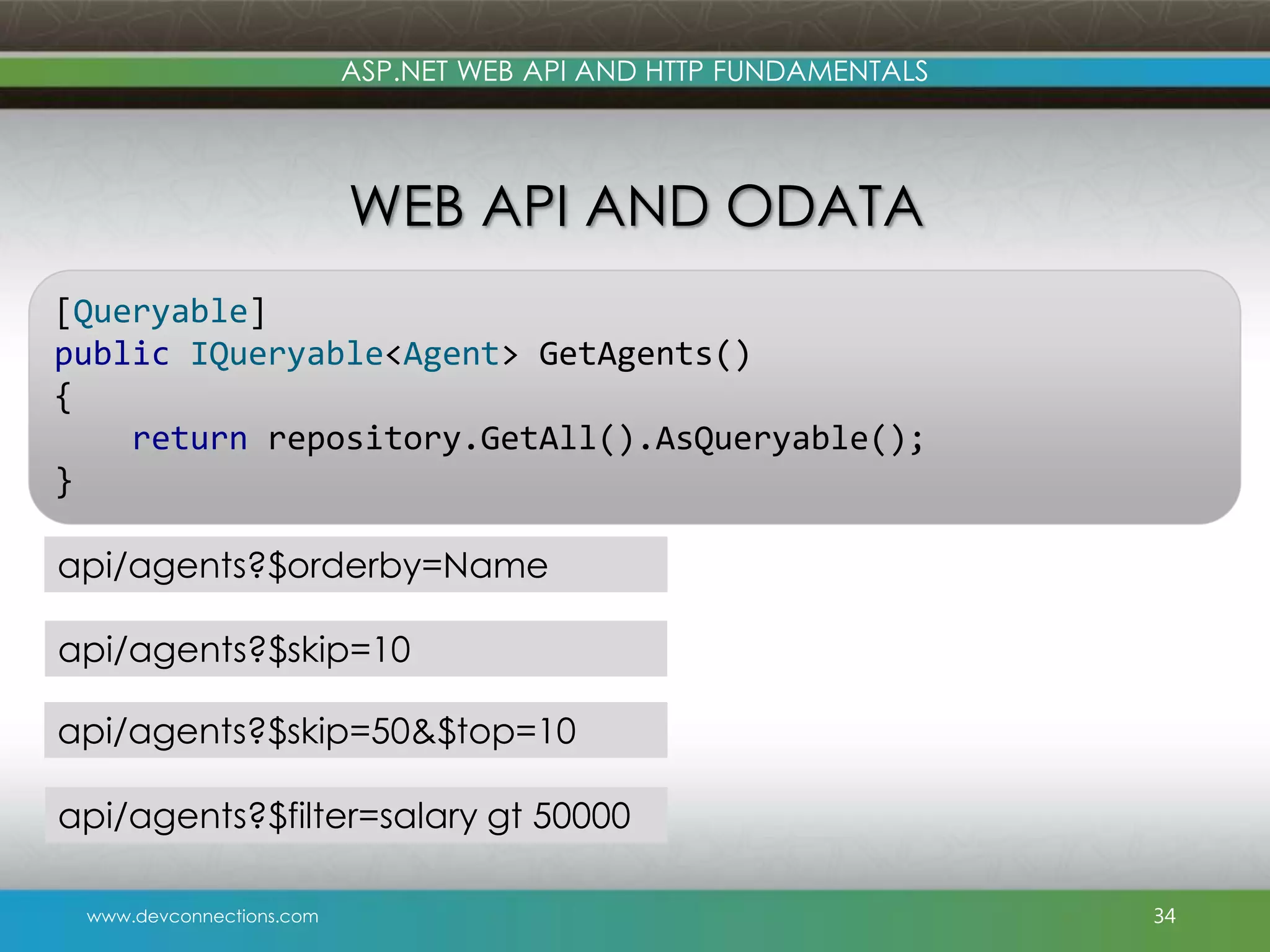 www.devconnections.com ASP.NET WEB API AND HTTP FUNDAMENTALS WEB API AND ODATA 34 [Queryable] public IQueryable<Agent> GetAgents() { return repository.GetAll().AsQueryable(); } api/agents?$orderby=Name api/agents?$filter=salary gt 50000 api/agents?$skip=10 api/agents?$skip=50&$top=10 