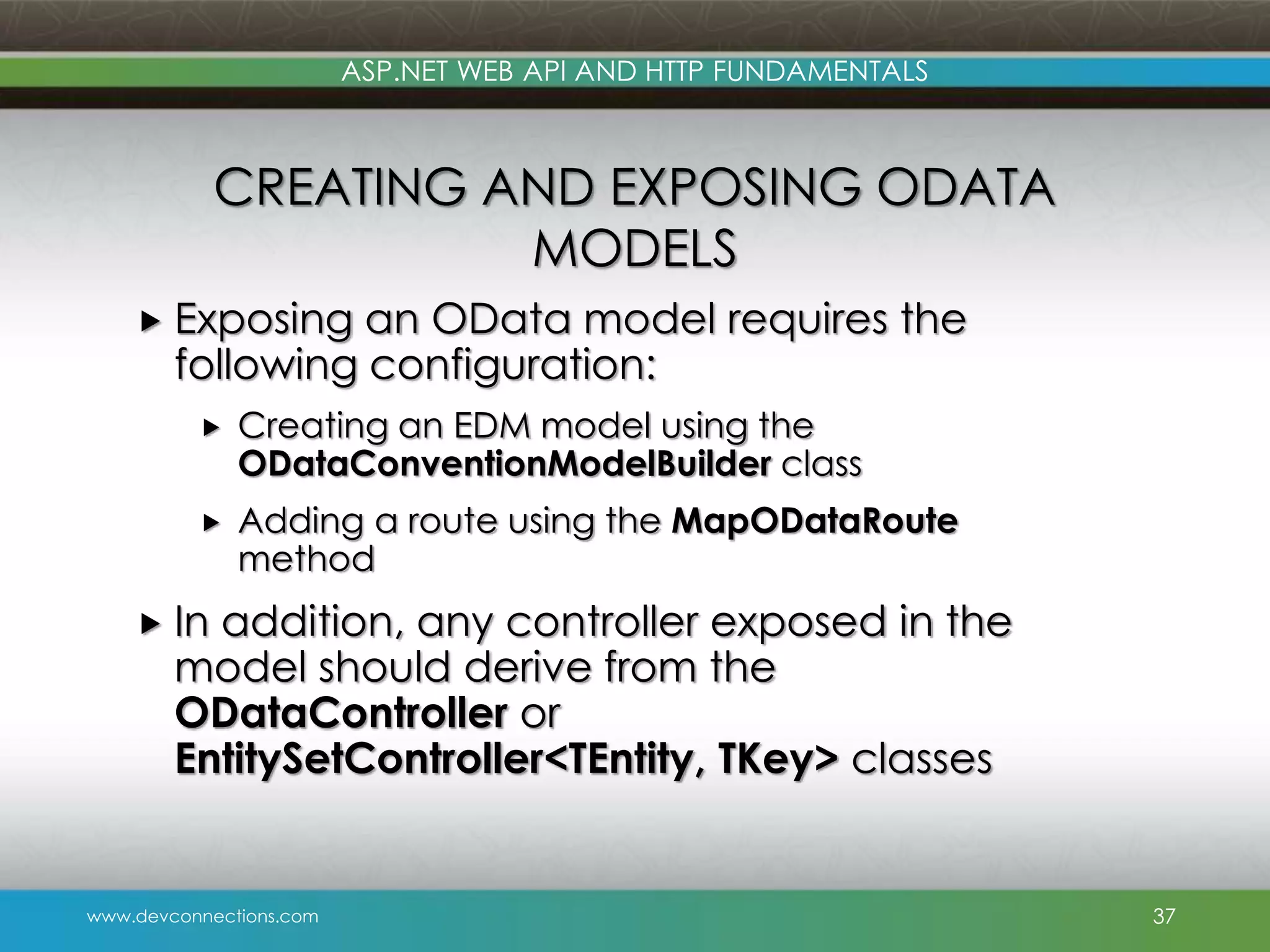 www.devconnections.com ASP.NET WEB API AND HTTP FUNDAMENTALS CREATING AND EXPOSING ODATA MODELS  Exposing an OData model requires the following configuration:  Creating an EDM model using the ODataConventionModelBuilder class  Adding a route using the MapODataRoute method  In addition, any controller exposed in the model should derive from the ODataController or EntitySetController<TEntity, TKey> classes 37 