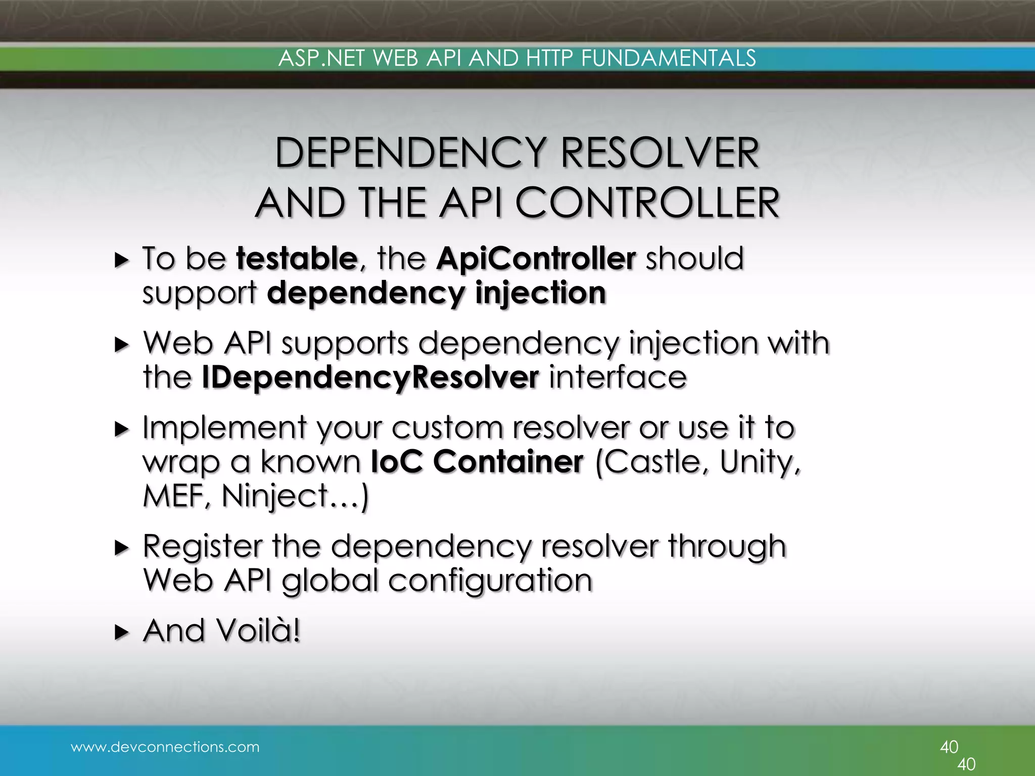 www.devconnections.com ASP.NET WEB API AND HTTP FUNDAMENTALS DEPENDENCY RESOLVER AND THE API CONTROLLER  To be testable, the ApiController should support dependency injection  Web API supports dependency injection with the IDependencyResolver interface  Implement your custom resolver or use it to wrap a known IoC Container (Castle, Unity, MEF, Ninject…)  Register the dependency resolver through Web API global configuration  And Voilà! 40 40 