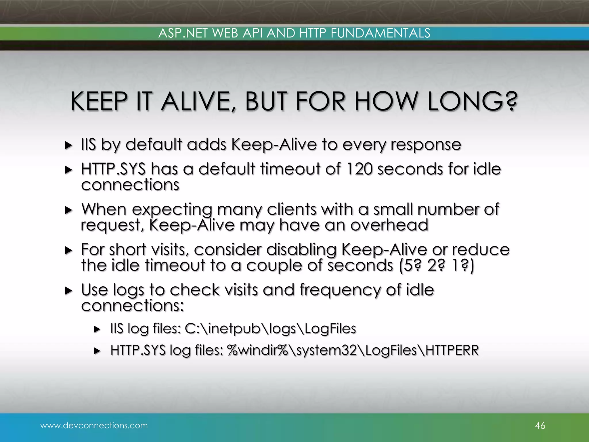 www.devconnections.com ASP.NET WEB API AND HTTP FUNDAMENTALS KEEP IT ALIVE, BUT FOR HOW LONG?  IIS by default adds Keep-Alive to every response  HTTP.SYS has a default timeout of 120 seconds for idle connections  When expecting many clients with a small number of request, Keep-Alive may have an overhead  For short visits, consider disabling Keep-Alive or reduce the idle timeout to a couple of seconds (5? 2? 1?)  Use logs to check visits and frequency of idle connections:  IIS log files: C:inetpublogsLogFiles  HTTP.SYS log files: %windir%system32LogFilesHTTPERR 46 