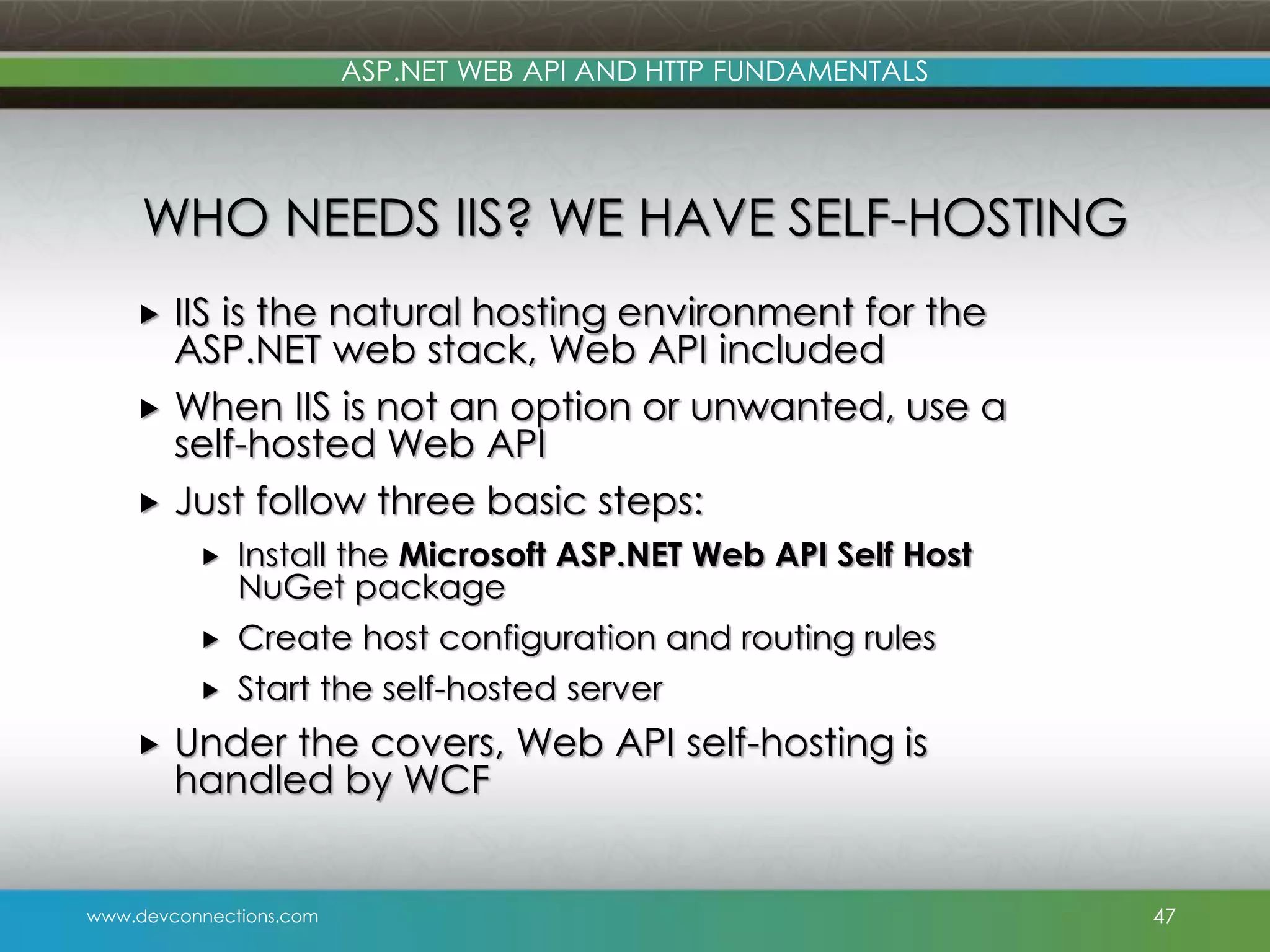 www.devconnections.com ASP.NET WEB API AND HTTP FUNDAMENTALS WHO NEEDS IIS? WE HAVE SELF-HOSTING  IIS is the natural hosting environment for the ASP.NET web stack, Web API included  When IIS is not an option or unwanted, use a self-hosted Web API  Just follow three basic steps:  Install the Microsoft ASP.NET Web API Self Host NuGet package  Create host configuration and routing rules  Start the self-hosted server  Under the covers, Web API self-hosting is handled by WCF 47 