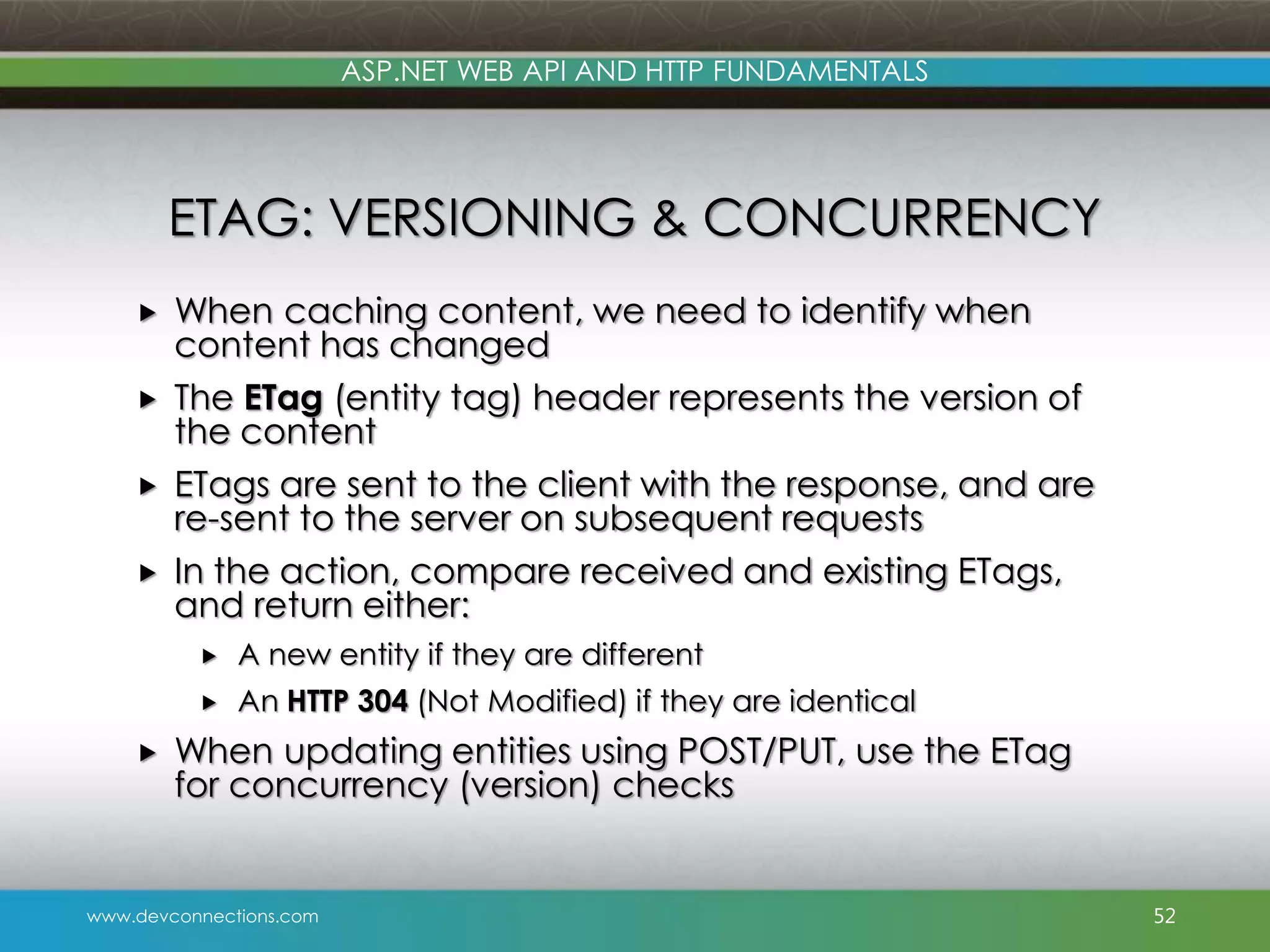 www.devconnections.com ASP.NET WEB API AND HTTP FUNDAMENTALS ETAG: VERSIONING & CONCURRENCY  When caching content, we need to identify when content has changed  The ETag (entity tag) header represents the version of the content  ETags are sent to the client with the response, and are re-sent to the server on subsequent requests  In the action, compare received and existing ETags, and return either:  A new entity if they are different  An HTTP 304 (Not Modified) if they are identical  When updating entities using POST/PUT, use the ETag for concurrency (version) checks 52 