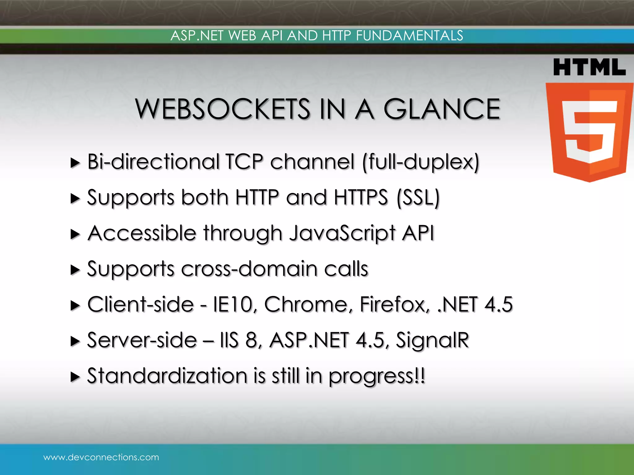 www.devconnections.com ASP.NET WEB API AND HTTP FUNDAMENTALS WEBSOCKETS IN A GLANCE  Bi-directional TCP channel (full-duplex)  Supports both HTTP and HTTPS (SSL)  Accessible through JavaScript API  Supports cross-domain calls  Client-side - IE10, Chrome, Firefox, .NET 4.5  Server-side – IIS 8, ASP.NET 4.5, SignalR  Standardization is still in progress!! 