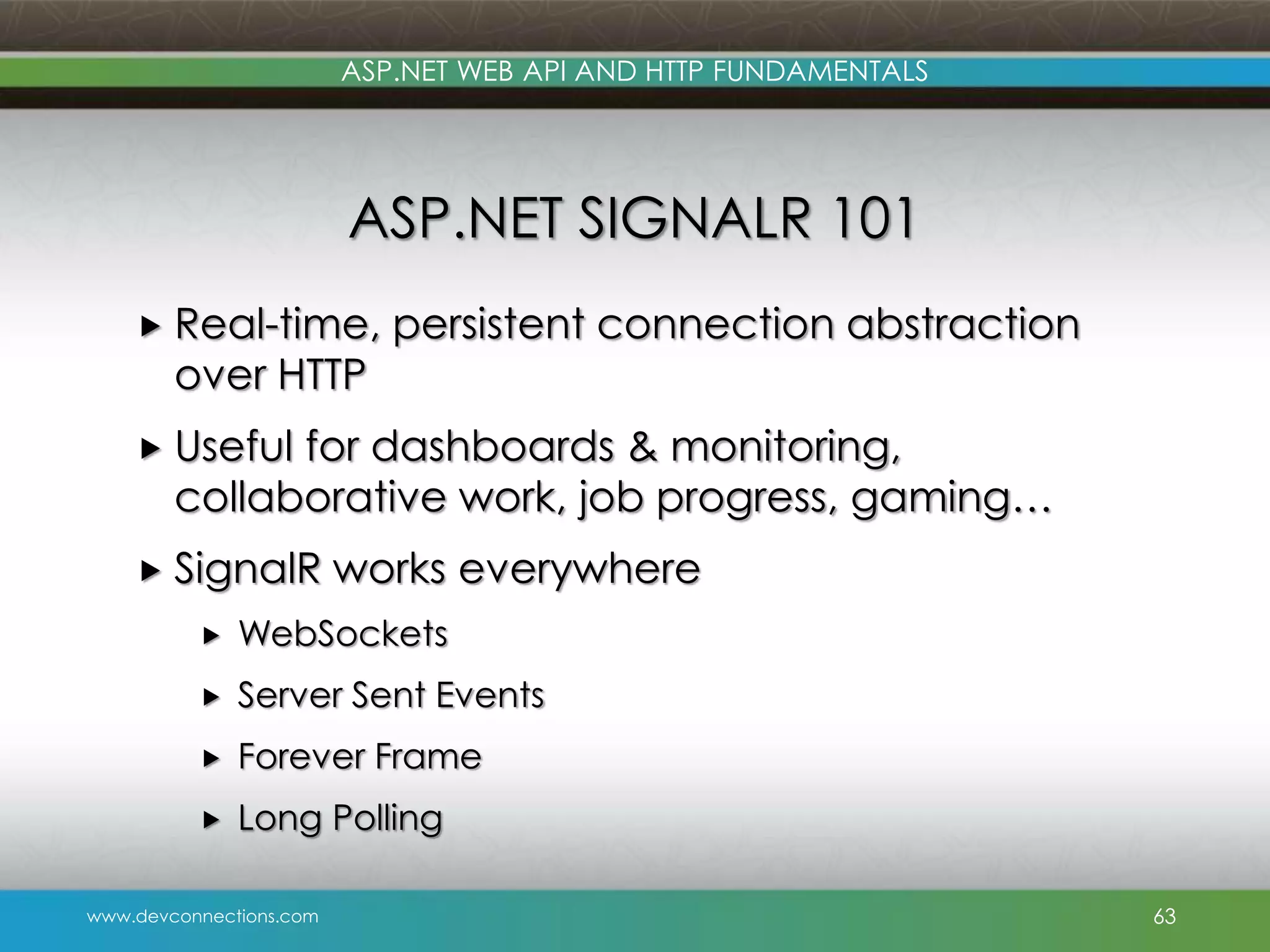 www.devconnections.com ASP.NET WEB API AND HTTP FUNDAMENTALS ASP.NET SIGNALR 101  Real-time, persistent connection abstraction over HTTP  Useful for dashboards & monitoring, collaborative work, job progress, gaming…  SignalR works everywhere  WebSockets  Server Sent Events  Forever Frame  Long Polling 63 