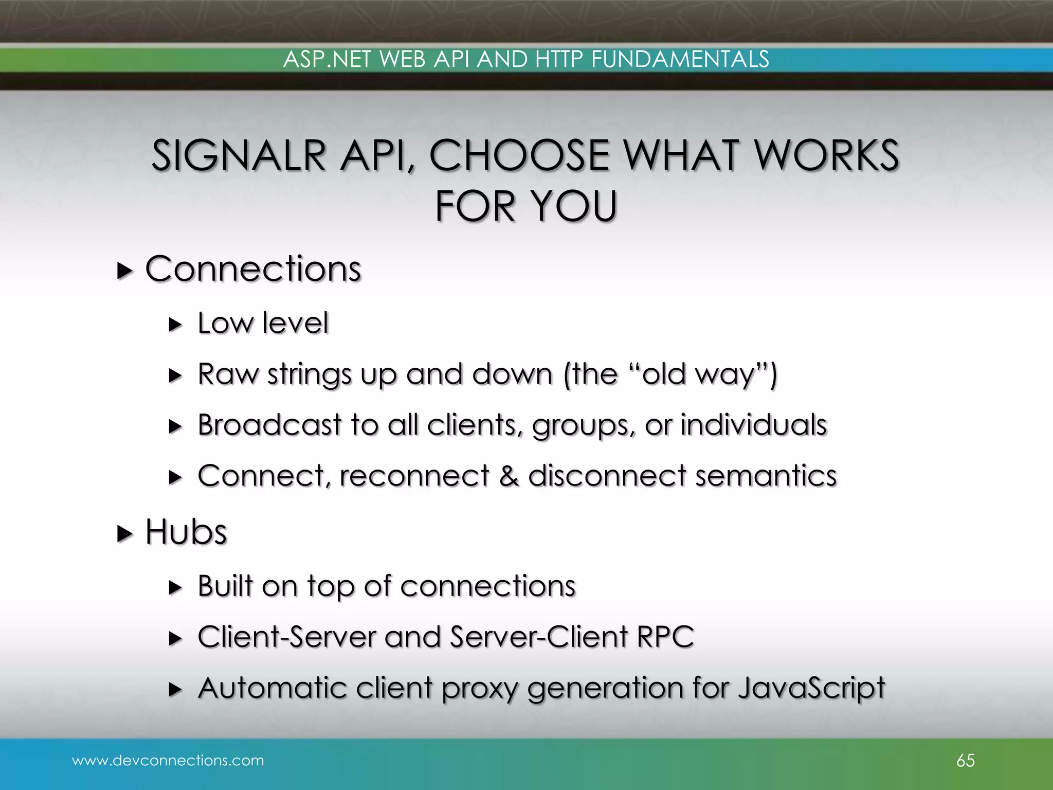 www.devconnections.com ASP.NET WEB API AND HTTP FUNDAMENTALS SIGNALR API, CHOOSE WHAT WORKS FOR YOU  Connections  Low level  Raw strings up and down (the “old way”)  Broadcast to all clients, groups, or individuals  Connect, reconnect & disconnect semantics  Hubs  Built on top of connections  Client-Server and Server-Client RPC  Automatic client proxy generation for JavaScript 65 