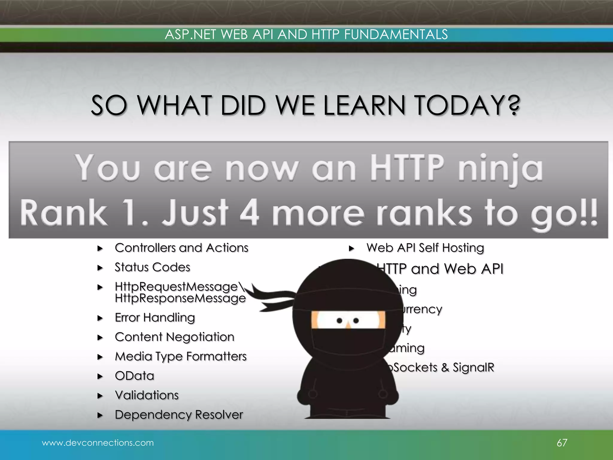 www.devconnections.com ASP.NET WEB API AND HTTP FUNDAMENTALS  HTTP Fundamentals via Web API  HTTP Messages  URIs  Routing  Verbs  Controllers and Actions  Status Codes  HttpRequestMessage HttpResponseMessage  Error Handling  Content Negotiation  Media Type Formatters  OData  Validations  Dependency Resolver  Hosting  HTTP.SYS  IIS 101  HTTP compression  Persisted Connections  Web API Self Hosting  More HTTP and Web API  Caching  Concurrency  Security  Streaming  WebSockets & SignalR SO WHAT DID WE LEARN TODAY? 67 You are now an HTTP ninja Rank 1. Just 4 more ranks to go!! 