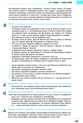 §12. СОНЦЕ — НАША ЗОРЯ 
Ми визначили розміри, масу, температуру і світність Сонця; знаємо, що джере- 
лом сонячної енергії є термоядерні реакції у його надрах, і розгадали причину 
зниження температури в сонячних плямах. Але залишаються нерозгаданими при- 
чини сонячної активності й чому існує 11-річний цикл появи плям. У майбутньо- 
му сонячне світло стане основним джерелом електричної енергії як на Землі, так 
і в космічних поселеннях при освоєнні інших планет. 
Тести = = = = = = = = = = = = = = = = = = = = = = = = = 
Сонячна стала визначає: 
А. Кількість енергії, що випромінює Сонце за рік. Б. Кількість енергії, що ви- 
промінює Сонце за 1 с. В. Температуру Сонця. Г. Кількість енергії, яку отримує 
вся поверхня Землі за одиницю часу. Д. Енергію, яку отримує їм2 поверхні 
Землі за 1 с, якщо сонячні промені падають перпендикулярно до поверхні. 
Для визначення світності Сонця необхідно знати- 
А. Радіус Сонця. Б. Радіус Землі. В. Відстань від Землі до Сонця. Г. Темпера- 
туру на поверхні Землі. Д. Температуру на поверхні Сонця. 
Які з цих хімічних елементів найбільш поширені на Сонці? 
А. Оксиген і Ферум. Б. Гідроген і Гелій. В. Гідроген і Оксиген. Г. Нітроген 
і Оксиген. Д. Ферум і Нітроген. 
У результаті якого процесу виділяється енергія в надрах Сонця? 
А. Ядерної реакції. Б. Гравітаційного стиснення. В. Термоядерної реакції. 
Г. Горіння водню. Д. Падіння метеоритів. 
Грануляція у фотосфері утворюється в результаті того, що: 
А. Корона дуже гаряча. Б. Енергія передається конвекцією. В. Плями дуже 
холодні. Г. Випромінюються нейтрино. Д. На поверхні Сонця є хвилі. 
Сонце називають жовтою зорею, у той час як для більшості людей воно має 
білий колір. Як пояснити цю суперечність? 
Що знижує температуру всередині сонячних плям? 
Яке явище астрономи називають сонячною активністю? 
Які процеси на Сонці можуть суттєво впливати на стан земної атмосфери? 
Ю Що є джерелом енергії Сонця? 
Обчисліть, яку сонячну енергію зміг би поглинути за 1 год дах вашого бу- 
динку опівдні. 
Диспути на запропоновані теми — 
Які екологічно чисті джерела енергії можна запропонувати для використан- 
ня в населеному пункті, де розташована ваша школа? 
Завдання для спостережень • 
в При спостереженнях не можна дивитися на диск Сонця як неозброєним 
оком, так і в телескоп без спеціального світлофільтра! 
Підрахуйте загальну кількість сонячних плям та намалюйте їхнє розташування 
на диску Сонця. Зверніть увагу, що плями часто з'являються парами. Через де- 
кілька днів повторіть спостереження, і ви помітите обертання Сонця навколо 
осі — плями змістилися. Кількість плям за цей час теж може змінитися. 
Ключові поняття і терміни: - 
Гранули, зона конвекції, зона радіації, корпускулярне випромінювання, корона, маг- 
нітна буря, протуберанці, світність Сонця, сонячний вітер, сонячна пляма, со- 
нячна стала, фотосфера, хромосфера, хромосферний спалах, ядро. 
 
