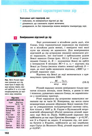 § 13. Фізичні характеристики зір 
Вивчивши цей параграф, ми: 
побачимо, як вимірюються відстані до зір; 
дізнаємося, що означають зоряні величини; 
довідаємося, як без термометра можна виміряти температуру зорі. 
Вимірювання відстаней до зір 
Рис. 13.1. Річний пара- 
лакс визначає кут, під 
яким було б видно від 
зорі велику піввісь зем- 
ної орбіти (1 а. о.) в пер- 
пендикулярному до про- 
меня зору напрямку 
Відстань 
до найближчих зір 
Зоря Відстань 
Св. р. 
Проксима 
Барнарда 
Вольф 359 
Сіріус 
Росс 154 
£ Ері дана 
Проціон 
Альтаїр 
Вега 
Арктур 
Капелла 
4,2 
5,9 
7,5 
8,8 
9,5 
11,0 
11.4 
16.5 
26,5 
36,0 
45,0 
пк 
1.3 
1,8 
2.4 
2,6 
2,9 
3,3 
3.5 
5,1 
8,1 
11,0 
13,8 
Зорі розташовані в мільйони разів далі, ніж 
Сонце, тому горизонтальні паралакси зір відповід- 
но в мільйони разів менші, і виміряти такі малі 
кути ще нікому не вдавалося. Для вимірювання 
відстаней до зір астрономи змушені визначати річ- 
ні паралакси, які пов'язані з орбітальним рухом 
Землі навколо Сонця (рис. 13.1.). У точці С розта- 
шоване Сонце; А, В — положення Землі на орбіті 
з інтервалом 6 місяців; ВС=1 а. о.— відстань від 
Землі до Сонця (велика піввісь земної орбіти); S — 
зоря, до якої треба визначити відстань; ZBSC=p — 
річний паралакс зорі. 
Відстань від Землі до зорі визначається з пря- 
мокутного трикутника CBS: 
г = ВС 1а. о. 
s in р sin р 
(13.1) 
Річний паралакс можна вимірювати тільки про- 
тягом кількох місяців, поки Земля, а разом із нею 
і телескоп, рухаючись навколо Сонця, не перемістять- 
ся у космічному просторі. 
Річні паралакси зір астрономи намагалися ви- 
значати ще за часів М. Коперника, що могло стати 
незаперечним доказом обертання Землі навколо Сон- 
ця та утвердженням геліоцентричної системи світу. 
Але тільки у 1837 р. В. Струве в Пулковській астро- 
номічній обсерваторії (Росія) визначив річний пара- 
лакс зорі Вега (а Ліри). Найбільший паралакс має 
найближча до нас зоря Проксіма Кентавра —р = 0,76", 
але її в Європі не видно. З яскравих зір, які мож- 
на бачити в Україні, найближче до нас перебуває 
зоря Сіріус (а Великого Пса), річний паралакс якої 
/> = 0,376". 
102 
 