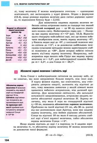 §13. ФІЗИЧНІ ХАРАКТЕРИСТИКИ ЗІР 
лі, тому величину Е можна вимірювати люксами — одиницями 
освітленості, які застосовують у курсі фізики. Згідно з формулою 
(13.4), якщо різниця зоряних величин двох світил дорівнює одини- 
ці, то відношення блиску буде ~ 2,512. 
Видимі та абсолютні 
зоряні величини 
Для визначення видимих зоряних величин не- 
бесних світил астрономи взяли за стандарт так званий 
північний полярний ряд — це 96 зір навколо північ- 
ного полюса світу. Найяскравіша серед них — Поляр- 
на має зоряну величину тп = +2т (рис. 13.2). Відносно 
цього стандарту найслабкіші зорі, які ще можна поба- 
чити неозброєним оком, мають зоряну величину +6т , 
у бінокль видно зорі до +8т , у шкільний телескоп вид- 
но світила до +11т, а за допомогою найбільших теле- 
скопів сучасними методами можна зареєструвати слаб- 
кі галактики до +28т. Дуже яскраві небесні світила 
мають від'ємну зоряну величину. Наприклад, най- 
яскравіша зоря нашого неба Сіріус має видиму зоряну 
величину m = - l , 6m, для найяскравішої планети Вене- 
ри т = -4,5™, а для Сонця m=-26,7m. 
деяких зір 
Зоря т М 
Сонце -26,7 +4,8 
Сіріус -1,6 +1,3 
Арктур -0,1 -0,3 
Вега 0 +0,5 
Капелла +0,1 -0,7 
Рігель +0,1 -7,5 
Проціон +0,4 +2,6 
Бетельгейзе +0,4 -6,0 
Альтаїр +0,8 +2,2 
Денеб +1,3 -7,4 
Абсолютні зоряні величини і світність зорі 
Хоча Сонце є найяскравішим світилом на нашому небі, це 
не означає, що воно випромінює більше енергії, ніж інші зорі. 
З курсу фізики відомо, що освітленість, яку ство- 
рюють джерела енергії, залежить від відстані до 
них, тому невелика лампочка у вашій кімнаті може 
здаватися набагато яскравішою, ніж далекий про- 
жектор. Для визначення світності, або загальної 
потужності випромінювання, астрономи вводять по- 
няття абсолютної зоряної величини М. Зоряну ве- 
личину, яку мала б зоря на стандартній відстані 
г0=Ю пк, називають абсолютною зоряною величиною. 
Приблизно на такій відстані (11 пк, або 36 св. років) 
від нас розташована зоря Арктур, вона має видиму 
зоряну величину, яка майже дорівнює абсолютній. 
Сонце на відстані 10 пк мало б вигляд досить слаб- 
кої зорі п'ятої зоряної величини, тобто абсолютна 
зоряна величина Сонця ~+5т . 
Абсолютна зоряна 
величина М визначає 
яскравість, яку мала б 
зоря на стандартній 
відстані 10 пк. 
Світність зорі визна- 
чає потужність ви- 
промінювання зорі. 
За одиницю світ- 
ності приймається 
потужність випромі- 
нювання Сонця 
4-Ю26 Вт 
Якщо відома відстань до зорі г в парсеках та її видима зоря- 
на величина т , то абсолютну зоряну величину М можна визначити 
за допомогою такої формули: 
M = m + 5 - 5 1 g r . (13.5) 
104 
 